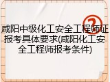 咸阳中级化工安全工程师证报考具体要求(咸阳化工安全工程师报考条件)
