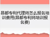 昌都专利代理师怎么报名培训费用(昌都专利师培训报名费)