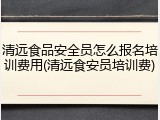 清远食品安全员怎么报名培训费用(清远食安员培训费)