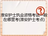淮安护士执业资格考试一般在哪里考(淮安护士考点)