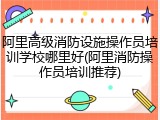 阿里高级消防设施操作员培训学校哪里好(阿里消防操作员培训推荐)