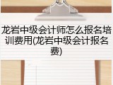 龙岩中级会计师怎么报名培训费用(龙岩中级会计报名费)