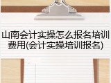 山南会计实操怎么报名培训费用(会计实操培训报名)