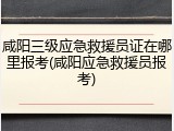 咸阳三级应急救援员证在哪里报考(咸阳应急救援员报考)