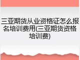 三亚期货从业资格证怎么报名培训费用(三亚期货资格培训费)