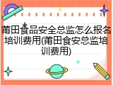 莆田食品安全总监怎么报名培训费用(莆田食安总监培训费用)
