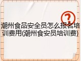 潮州食品安全员怎么报名培训费用(潮州食安员培训费)
