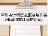 漳州审计师怎么报名培训费用(漳州审计师培训费)