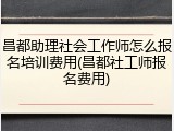昌都助理社会工作师怎么报名培训费用(昌都社工师报名费用)