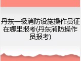 丹东一级消防设施操作员证在哪里报考(丹东消防操作员报考)