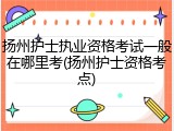 扬州护士执业资格考试一般在哪里考(扬州护士资格考点)