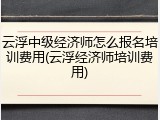 云浮中级经济师怎么报名培训费用(云浮经济师培训费用)