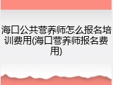 海口公共营养师怎么报名培训费用(海口营养师报名费用)