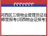 河西区三级物业管理员证在哪里报考(河西物业证报考)