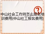 中山社会工作师怎么报名培训费用(中山社工报名费用)