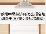 潮州中级经济师怎么报名培训费用(潮州经济师培训费)