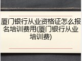 厦门银行从业资格证怎么报名培训费用(厦门银行从业培训费)