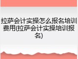 拉萨会计实操怎么报名培训费用(拉萨会计实操培训报名)