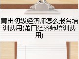 莆田初级经济师怎么报名培训费用(莆田经济师培训费用)