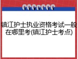 镇江护士执业资格考试一般在哪里考(镇江护士考点)