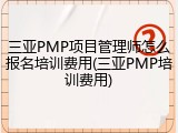 三亚PMP项目管理师怎么报名培训费用(三亚PMP培训费用)