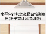 南平审计师怎么报名培训费用(南平审计师培训费)