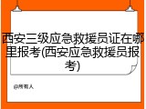 西安三级应急救援员证在哪里报考(西安应急救援员报考)