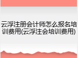 云浮注册会计师怎么报名培训费用(云浮注会培训费用)