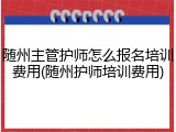 随州主管护师怎么报名培训费用(随州护师培训费用)