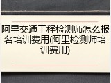 阿里交通工程检测师怎么报名培训费用(阿里检测师培训费用)