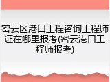 密云区港口工程咨询工程师证在哪里报考(密云港口工程师报考)