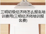 三明初级经济师怎么报名培训费用(三明经济师培训报名费)