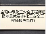 宝鸡中级化工安全工程师证报考具体要求(化工安全工程师报考条件)