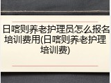 日喀则养老护理员怎么报名培训费用(日喀则养老护理培训费)