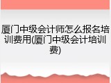 厦门中级会计师怎么报名培训费用(厦门中级会计培训费)