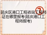 延庆区港口工程咨询工程师证在哪里报考(延庆港口工程师报考)