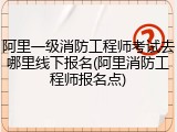 阿里一级消防工程师考试去哪里线下报名(阿里消防工程师报名点)