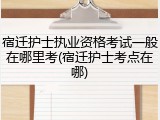 宿迁护士执业资格考试一般在哪里考(宿迁护士考点在哪)
