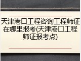 天津港口工程咨询工程师证在哪里报考(天津港口工程师证报考点)