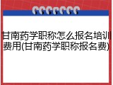 甘南药学职称怎么报名培训费用(甘南药学职称报名费)