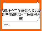 清远社会工作师怎么报名培训费用(清远社工培训报名费)