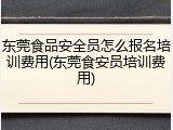 东莞食品安全员怎么报名培训费用(东莞食安员培训费用)