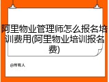 阿里物业管理师怎么报名培训费用(阿里物业培训报名费)
