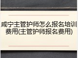 咸宁主管护师怎么报名培训费用(主管护师报名费用)