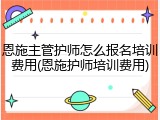 恩施主管护师怎么报名培训费用(恩施护师培训费用)