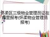 怀柔区三级物业管理员证在哪里报考(怀柔物业管理员报考)