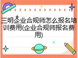 三明企业合规师怎么报名培训费用(企业合规师报名费用)