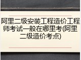 阿里二级安装工程造价工程师考试一般在哪里考(阿里二级造价考点)