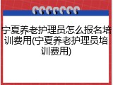 宁夏养老护理员怎么报名培训费用(宁夏养老护理员培训费用)
