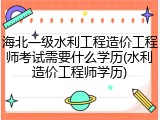 海北一级水利工程造价工程师考试需要什么学历(水利造价工程师学历)
